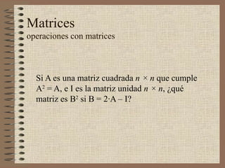 Matrices
operaciones con matrices
Si A es una matriz cuadrada n × n que cumple
A2
= A, e I es la matriz unidad n × n, ¿qué
matriz es B2
si B = 2·A – I?
 