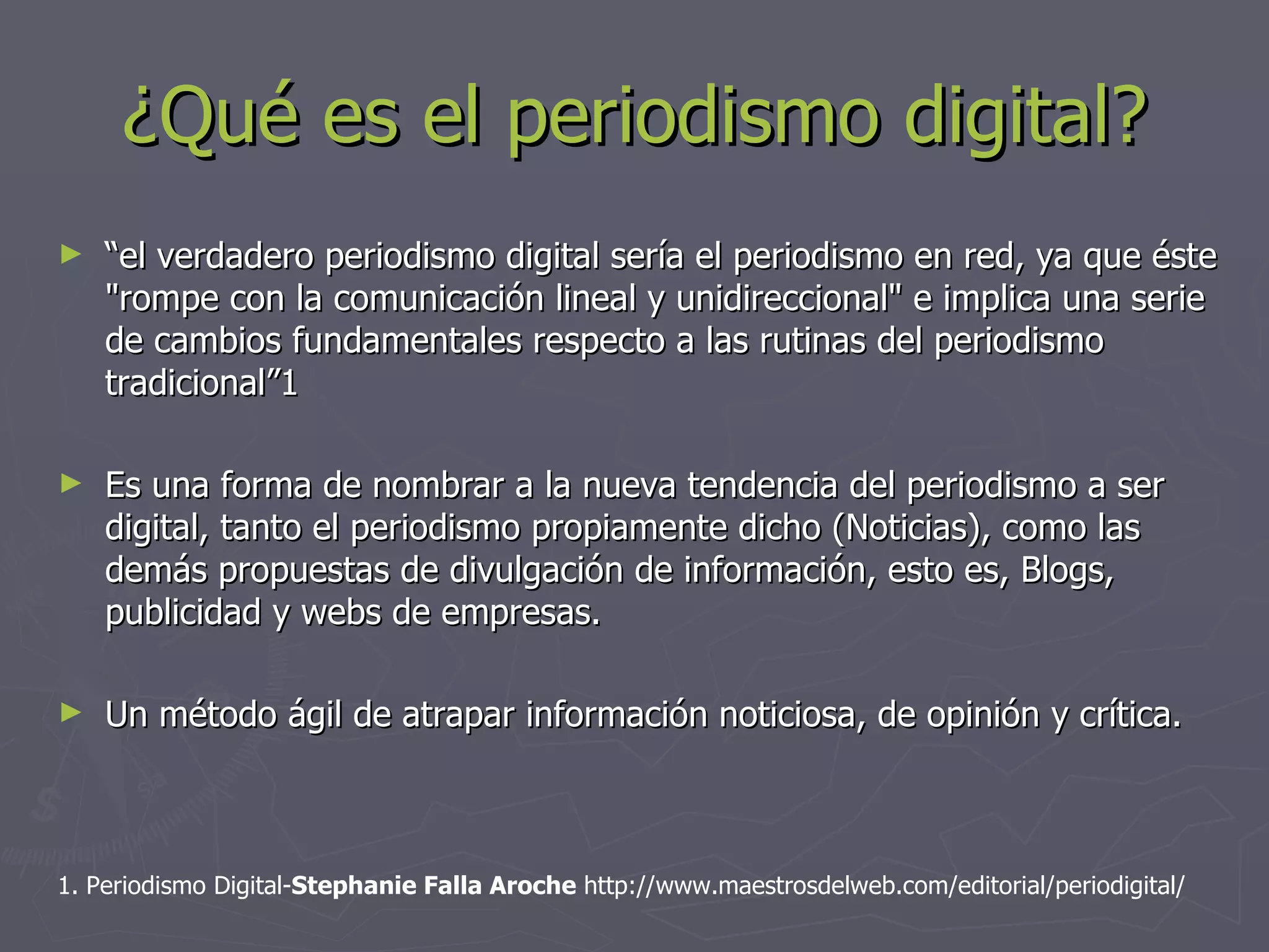 ¿Qué es el periodismo digital? “ el verdadero periodismo digital sería el periodismo en red, ya que éste &quot;rompe con la comunicación lineal y unidireccional&quot; e implica una serie de cambios fundamentales respecto a las rutinas del periodismo tradicional”1  Es una forma de nombrar a la nueva tendencia del periodismo a ser digital, tanto el periodismo propiamente dicho (Noticias), como las demás propuestas de divulgación de información, esto es, Blogs, publicidad y webs de empresas. Un método ágil de atrapar información noticiosa, de opinión y crítica. 1. Periodismo Digital- Stephanie Falla Aroche  http://www.maestrosdelweb.com/editorial/periodigital/   
