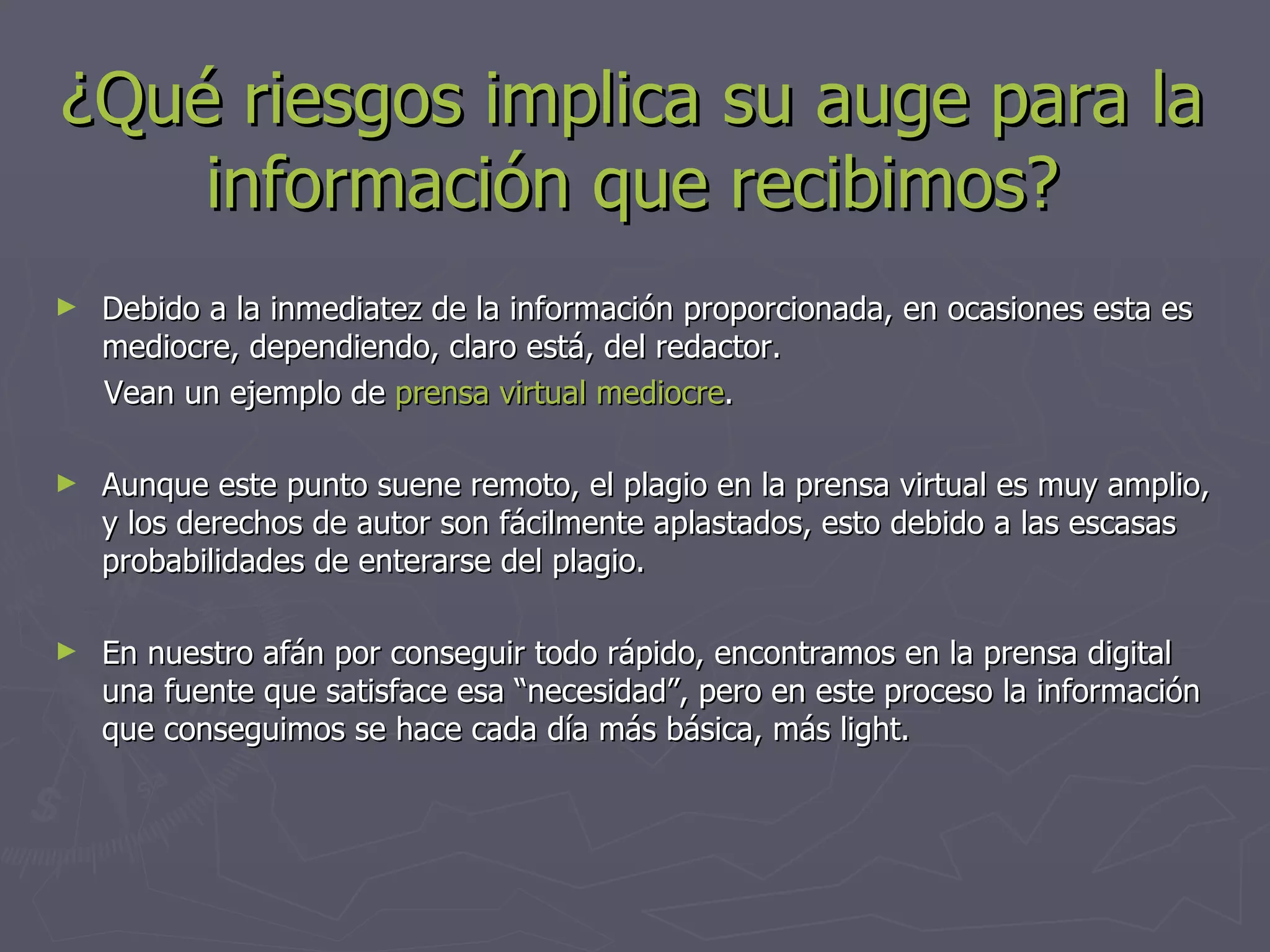 ¿Qué riesgos implica su auge para la información que recibimos? Debido a la inmediatez de la información proporcionada, en ocasiones esta es mediocre, dependiendo, claro está, del redactor.  Vean un ejemplo de  prensa virtual mediocre . Aunque este punto suene remoto, el plagio en la prensa virtual es muy amplio, y los derechos de autor son fácilmente aplastados, esto debido a las escasas probabilidades de enterarse del plagio. En nuestro afán por conseguir todo rápido, encontramos en la prensa digital una fuente que satisface esa “necesidad”, pero en este proceso la información que conseguimos se hace cada día más básica, más light. 