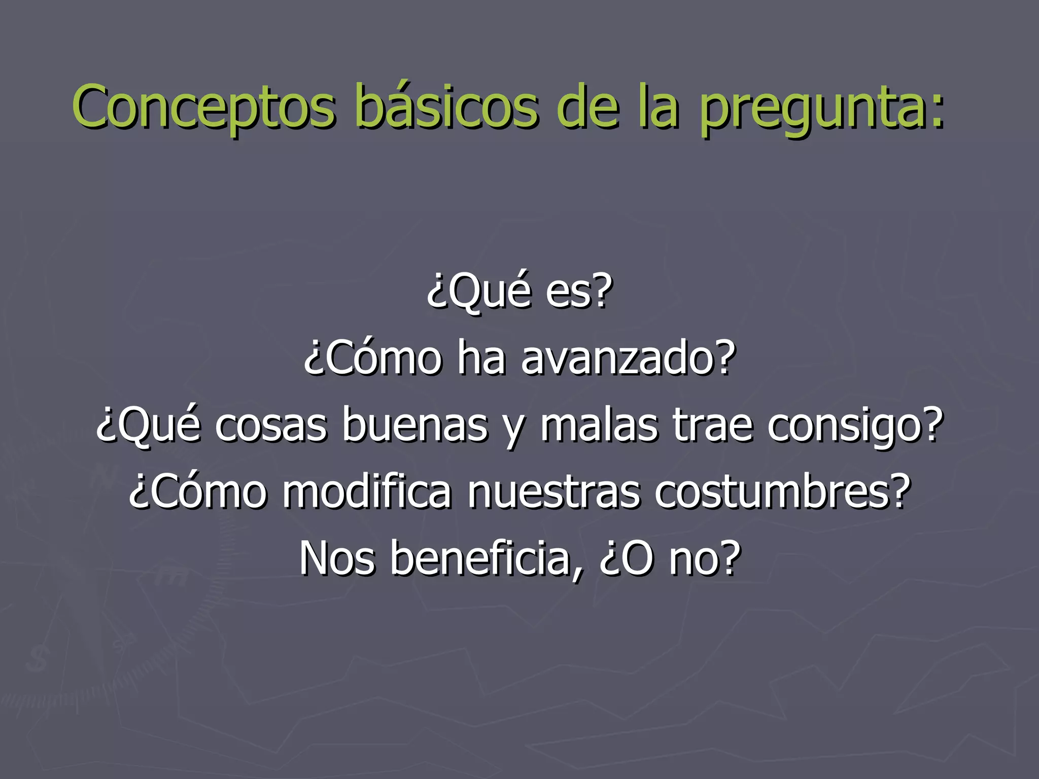 Conceptos básicos de la pregunta: ¿Qué es? ¿Cómo ha avanzado? ¿Qué cosas buenas y malas trae consigo? ¿Cómo modifica nuestras costumbres? Nos beneficia, ¿O no? 