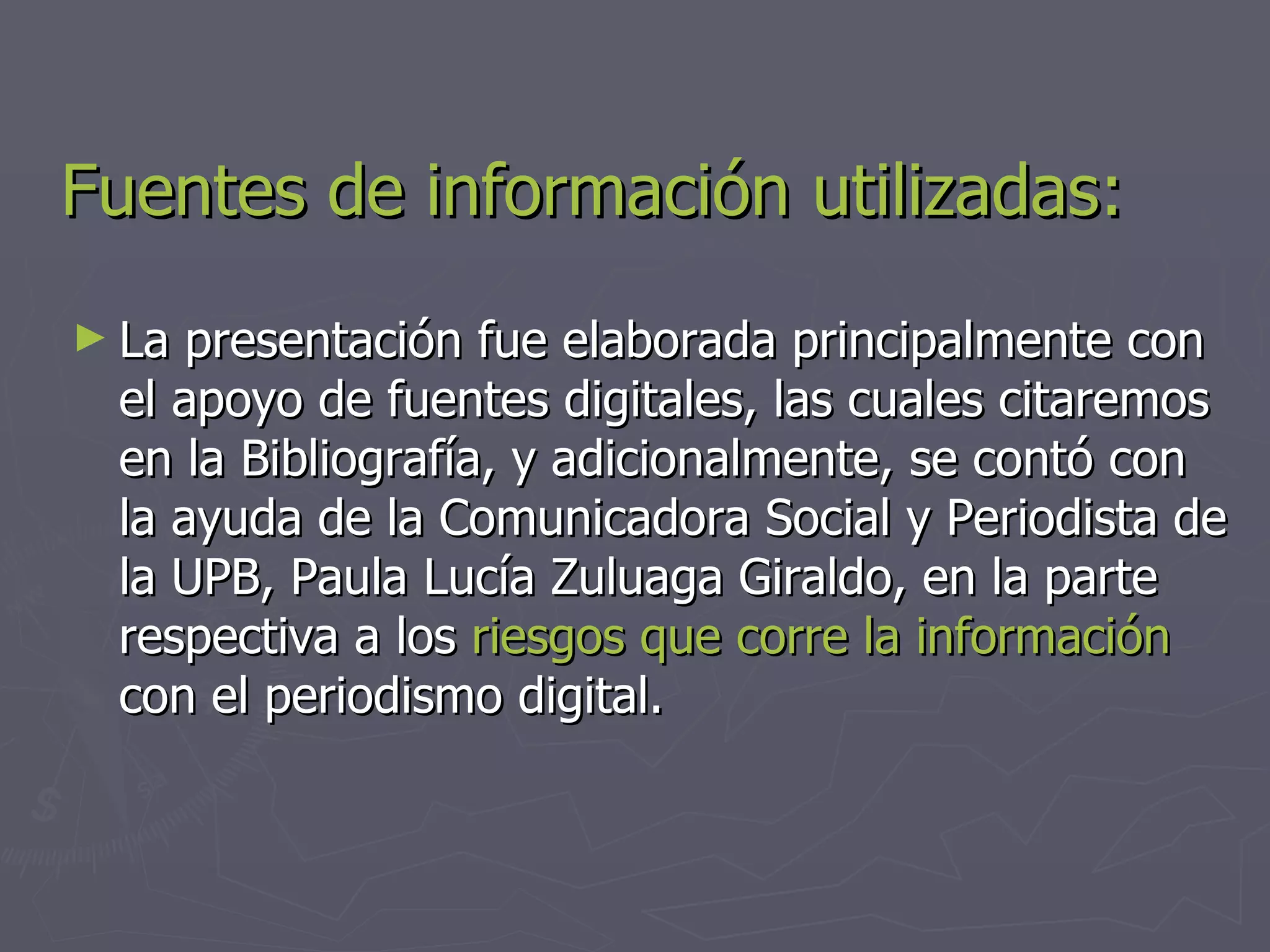 Fuentes de información utilizadas: La presentación fue elaborada principalmente con el apoyo de fuentes digitales, las cuales citaremos en la Bibliografía, y adicionalmente, se contó con la ayuda de la Comunicadora Social y Periodista de la UPB, Paula Lucía Zuluaga Giraldo, en la parte respectiva a los  riesgos que corre la información  con el periodismo digital. 