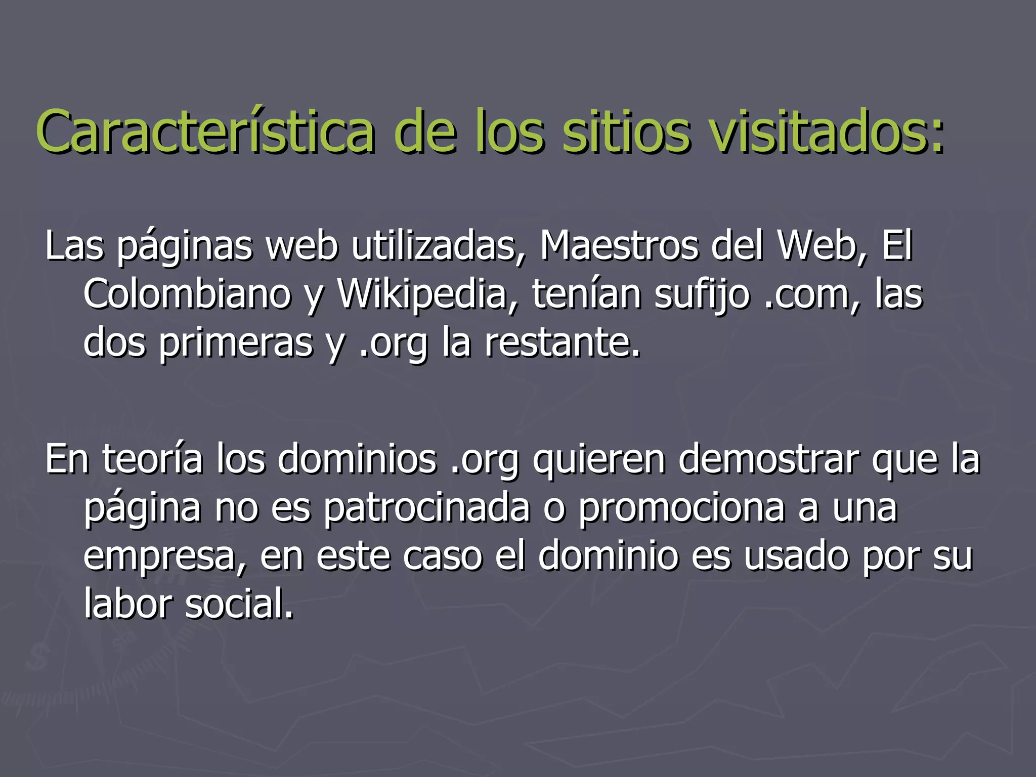 Característica de los sitios visitados: Las páginas web utilizadas, Maestros del Web, El Colombiano y Wikipedia, tenían sufijo .com, las dos primeras y .org la restante. En teoría los dominios .org quieren demostrar que la página no es patrocinada o promociona a una empresa, en este caso el dominio es usado por su labor social. 