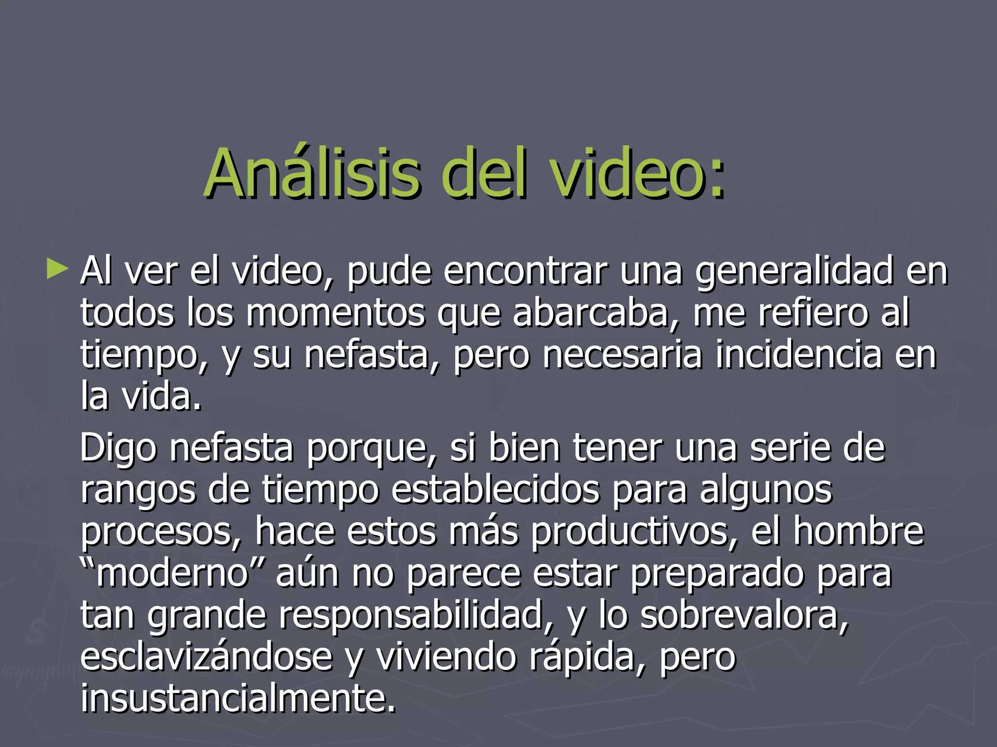 Análisis del video: Al ver el video, pude encontrar una generalidad en todos los momentos que abarcaba, me refiero al tiempo, y su nefasta, pero necesaria incidencia en la vida. Digo nefasta porque, si bien tener una serie de rangos de tiempo establecidos para algunos procesos, hace estos más productivos, el hombre “moderno” aún no parece estar preparado para tan grande responsabilidad, y lo sobrevalora, esclavizándose y viviendo rápida, pero insustancialmente. 