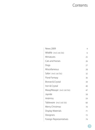 Contents




News 2009                             4
Wildlife (incl. Ltd. Ed.)             6
Miniatures                           25
Cats and horses                      26
Dogs                                 27
Miscellaneous                        28
Safari (incl. Ltd. Ed.)              32
Floral Fantasy                       36
Bronze & Crystal                     39
Iron & Crystal                       40
Masq/Masqot (incl. Ltd. Ed.)         47
Joyride                              58
Artémiss                             59
Tableware (incl. Ltd. Ed.)           60
Merry Christmas                      70
Display Materials                    71
Designers                            72
Foreign Representatives              74


                                          3
 