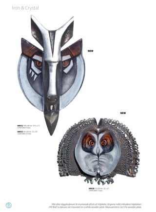 Iron & Crystal




                                                                                   NEW




                                                                                                                     NEW



       68032 1000 x 680 mm (39 ½ x 27”)
       Limited Edition 9 st/pcs

       68033 630 x 450 mm (25 x 18”)
       Limited Edition 29 st/pcs




                                                                                    68028 720 x 820 mm (28 x 32”)
                                                                                    Limited Edition 15 st/pcs




42                                            Alla våra väggskulpturer är monterade på en vit träplatta. Angivna mått inkluderar träplattan.
                                          /All Wall Sculptures are mounted on a white wooden plate. Measurements incl. the wooden plate.
 