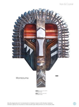 Iron & Crystal




                                                                                                 NEW
                 Montezuma



                                                        68030 950 x 750 mm (37 ½ x 29 ½”)
                                                        Limited Edition 9 st/pcs
                                                        68031 580 x 470 mm (23 x 18 ½”)
                                                        Limited Edition 19 st/pcs




Alla våra väggskulpturer är monterade på en vit träplatta. Angivna mått inkluderar träplattan.
/All Wall Sculptures are mounted on a white wooden plate. Measurements incl. the wooden plate.
                                                                                                                        43
 