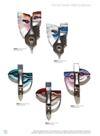 Iron & Crystal • Wall Sculptures




     68004 600 x 420 mm (23 x 16”)
     Limited Edition 99 st/pcs




                                                                                     68005 600 x 420 mm (23 x 16”)
                                                                                     Limited Edition 99 st/pcs




           68001 580 x 400 mm (23 x 16”)
           Limited Edition 99 st/pcs
                                                                                                                     68002 880 x 640 mm (34 x 25”)
                                                                                                                     Limited Edition 29 st/pcs




                                                                  68006 580 x 400 mm (23 x 16”)
                                                                  Limited Edition 99 st/pcs




46                                             Alla våra väggskulpturer är monterade på en vit träplatta. Angivna mått inkluderar träplattan.
                                           /All Wall Sculptures are mounted on a white wooden plate. Measurements incl. the wooden plate.
 