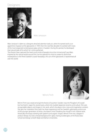 Designers




                                           Mats Jonasson


     Mats Jonasson´s talent as a designer attracted attention early on, when he started work as an
     apprentice engraver at the glassworks in 1959. Over the next few decades he worked with many
     of the most respected contemporary glass artists in Sweden. During this period, he developed
     that natural style of his which he´s since perfected.
     ”Our forests have captured the hearts and minds of people since time immemorial” says Mats.
     Inspired by the natural world around him, he has opened his mind to create his distinctive
     masterpieces in the finest Swedish crystal. Nowadays, this son of the glassworks is represented all
     over the world.




                                                       Mimmi Trinh


                   Mimmi Trinh was raised amongst the forests of southern Sweden near the “Kingdom of Crystal”,
                   but has lived in Japan for several years, where she studied Japanese ceramics and culture. She uses
                   recognizable objects and shapes in her work, which she places into a new and imaginative contexts.
                   She gets her inspiration from both her Asian experience and her Swedish upbringing, and as one
                   of the younger generation of artists, she doesn’t mind ”breaking the mould” in her creative work.
                   Artistically she enjoys working with patterns and organic shapes. Mimmi Trinh has a degree in
                   product design, but also a broad background in glass, having studied glass at the Kosta Glass
                   School and design at both Växjö and Kalmar Universities.




72
 