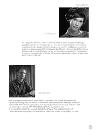 Designers




                                                   Erika Höglund



                   Erika Höglund was born in Sweden in 1971 into a family of artists, where glass and design
                   played an important role in everyday life. As a child she was fascinated by the teamwork that
                   existed between the glassblower and the designer and what they could achieve by working
                   together on glowing crystal. With this background and fiercely independent and often wild and
                   fantastic streak of creativity, Erika has opened up completely new perspectives in what can be
                   achieved in the medium of crystal. Since 1997 she´s been allowing her creativity to flood out at
                   MATS JONASSON MÅLERÅS.




                                           Robert Ljubez


After escaping the horrors of war in Bosnia, Robert Ljubez ended up in Sweden at the end of 1992.
Experiences from engraving and drawing in combination with an artistic talent led to a job at the Glass-
works in 1996. At first Robert Ljubez worked as an engraver, but he soon became Mats Jonasson´s right
hand man. Robert´s time att MATS JONASSON MÅLERÅS has provided him with
an important knowledge of the unexpected possibilities of crystal. A successful combination of
curiosity and a great respect for the craftsmanship has inspired him to create his own objects in crystal.




                                                                                                                      73
 