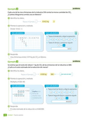 Unidad 1 • Nuestro planeta
10
Ejemplo 2
Cada una de las tres chimeneas de la industria CKA emite la misma cantidad de CO2
.
¿Cuántos kilogramos emitió una en febrero?
1  Identifica los datos.
10 422 kg 3
Repasa el Ejemplo 1.
2  Plantea la operación y realízala.
Divide 10 422 : 3.
Sin calculadora
1 0' 4' 2' 2' : 3 = 3 4 7 4
1 4
2 2
1 2
0
Con calculadora
•	 Tipea el dividendo y elige la operación:
•	 Tipea el divisor y presiona «igual»:
=
=
3  Responde.
Una chimenea emitió 3 474 kg de CO2
en febrero.
Ejemplo 3
Se estima que el costo de reducir 1 kg de CO2
de las emisiones de la industria es $80.
¿Cuál es el costo estimado de la reducción de marzo?
1  Identifica los datos.
4 500 kg $80
Repasa el Ejemplo 1. ¿Quémideestedato?
2  Plantea la operación y realízala.
Multiplica 4 500 • 80.
Sin calculadora
Explica otra
forma de
resolver esta
multiplicación.
4 5 0 0 • 8 0
0 0 0 0
+ 3 6 0 0 0
3 6 0 0 0 0
Con calculadora
•	 Tipea el primer factor y elige la operación:
•	 Tipea el segundo factor y presiona «igual»:
=
=
3  Responde.
El costo estimado de la reducción es $360 000.
problema
problema
 