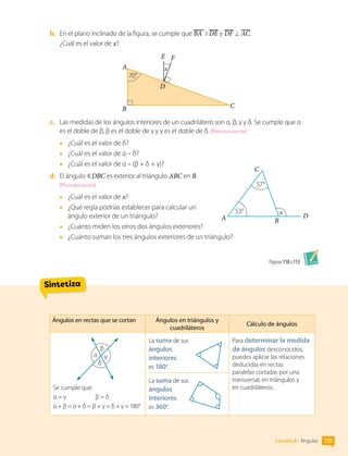 Sintetiza
b.	 En el plano inclinado de la figura, se cumple que BA DE y DF AC.
¿Cuál es el valor de x?
A
E F
x
B C
D
70°
c.	 Las medidas de los ángulos interiores de un cuadrilátero son α, β, γ y δ. Se cumple que α
es el doble de β, β es el doble de γ y γ es el doble de δ. [Profundización]
•	 ¿Cuál es el valor de δ?
•	 ¿Cuál es el valor de α – δ?
•	 ¿Cuál es el valor de α – (β + δ + γ)?
d.	 El ángulo  DBC es exterior al triángulo ABC en B.
[Profundización]
•	 ¿Cuál es el valor de x?
•	 ¿Qué regla podrías establecer para calcular un
ángulo exterior de un triángulo?
•	 ¿Cuánto miden los otros dos ángulos exteriores?
•	 ¿Cuánto suman los tres ángulos exteriores de un triángulo?
Páginas 110 a 113.
A
x
B
C
D
57°
53°
135
Lección 8 • Ángulos
Ángulos en rectas que se cortan Ángulos en triángulos y
cuadriláteros
Cálculo de ángulos
α
β
γ
δ
Se cumple que:
α = γ		 β = δ
α + β = α + δ = β + γ = δ + γ = 180°
La suma de sus
ángulos
interiores
es 180°.
La suma de sus
ángulos
interiores
es 360°.
Para determinar la medida
de ángulos desconocidos,
puedes aplicar las relaciones
deducidas en rectas
paralelas cortadas por una
transversal, en triángulos y
en cuadriláteros.
 