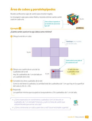 Lección 10 • Área y volumen 149
Área de cubos y paralelepípedos
Ricardo confecciona cajas de cartón para envolver regalos.
Le encargaron cajas para cubos Rubik y necesita estimar cuánto cartón
usará en cada una.
Ejemplo 1
¿Cuánto cartón usará en la caja cúbica como mínimo?
1  Dibuja la red de un cubo.
6 cm
2  Dibuja una cuadrícula en uno de los
cuadrados de la red.
Hay 36 cuadraditos de 1 cm de lado en
un cuadrado de la red.
3  Considera los otros cuadrados de la red.
Como la red tiene 6 cuadrados, la cantidad total de cuadraditos de 1 cm que hay en la superficie
del cubo es 36 • 6 = 216.
4  Responde.
La superficie mínima que ocupará es la equivalente a 216 cuadraditos de 1 cm de lado.
•	 ¿Cómo expresarías en «centímetros cuadrados» (cm2
) el área de un
cuadradito de 1 cm de lado? Entonces, ¿cuál es el área de cartón que
utilizará Ricardo para armar una caja?
•	 ¿Cómo construirías un cubo a partir de su red? Usa el recortable sugerido.
Página 199.
Construye otro modelo
de red del cubo.
problema
6 cm
6 cm
El lado de este
cuadradito mide
1 cm.
¿Cuántomidenlosotrosladosde
estecuadradodelared?
¿Cómosellamaelsegmentoen
quecoincidendoscarasdeesta
figura3D?
 