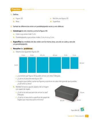 Lección 10 • Área y volumen 151
10 cm
20 cm
30 cm
Páginas 124 a 127.
Practica
1.	 Define.
a.	 Figura 3D.
b.	 Área.
c.	 Red de una figura 3D.
d.	 Superficie.
2.	 Señala las diferencias entre un paralelepípedo recto y uno oblicuo.
3.	 Construye la red, recorta y arma la figura 3D.
a.	 Cubo cuya arista mide 3 cm.
b.	 Paralelepípedo cuyas aristas miden 3 cm, 4 cm y 5 cm.
4.	 Especifica las medidas de dos redes con la misma área, una de un cubo y otra de
un paralelepípedo.
5.	 Resuelve los problemas .
a.	 Observa las siguientes figuras 2D:
4,5 cm
6 cm
3 cm 3 cm 4,5 cm 4,5 cm 3 cm 3 cm
•	 ¿La red de qué figura 3D puedes armar con ellas? Dibújala.
•	 ¿Cuál es el área de esta figura 3D?
•	 Imagina que debes cortar las figuras y construir el cubo más grande que puedas.
¿Cuál sería su área?
b.	 Matilde forrará la caja de zapatos de la imagen
con papel de regalo.
•	 ¿Cuál es la red que permite armar la caja?
Dibújala.
•	 ¿Cuál es el área de la superficie de papel de
regalo que necesita como mínimo?
en tu cuaderno
 