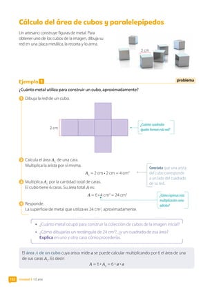 Unidad 3 • El arte
152
Cálculo del área de cubos y paralelepípedos	
Un artesano construye figuras de metal. Para
obtener uno de los cubos de la imagen, dibuja su
red en una placa metálica, la recorta y lo arma.
Ejemplo 1
¿Cuánto metal utiliza para construir un cubo, aproximadamente?
1  Dibuja la red de un cubo.
2 cm
2  Calcula el área AC
de una cara.
Multiplica la arista por sí misma.
AC
= 2 cm • 2 cm = 4 cm2
3  Multiplica AC
por la cantidad total de caras.
El cubo tiene 6 caras. Su área total A es:
A = 6 • 4 cm2
= 24 cm2
4  Responde.
La superficie de metal que utiliza es 24 cm2
, aproximadamente.
•	 ¿Cuánto metal ocupó para construir la colección de cubos de la imagen inicial?
•	 ¿Cómo dibujarías un rectángulo de 24 cm2
?, ¿y un cuadrado de esa área?
Explica en uno y otro caso cómo procederías.
¿Cuántoscuadrados
igualesformanestared?
Constata que una arista
del cubo corresponde
a un lado del cuadrado
de su red.
problema
¿Cómoexpresasesta
multiplicacióncomo
adición?
El área A de un cubo cuya arista mide a se puede calcular multiplicando por 6 el área de una
de sus caras AC
. Es decir:
A = 6 • AC
= 6 • a • a
2 cm
 