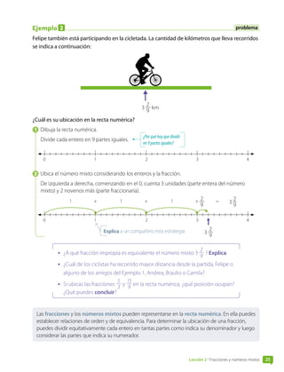 Ejemplo 2
Felipe también está participando en la cicletada. La cantidad de kilómetros que lleva recorridos
se indica a continuación:
3 
2
9
km
¿Cuál es su ubicación en la recta numérica?
1  Dibuja la recta numérica.
Divide cada entero en 9 partes iguales.
0 1 3
2 4
2  Ubica el número mixto considerando los enteros y la fracción.
De izquierda a derecha, comenzando en el 0, cuenta 3 unidades (parte entera del número
mixto) y 2 novenos más (parte fraccionaria).
0 1 3
2 4
1 1 1 2
9
+ + + 3 
2
9
=
3 
2
9
•	 ¿A qué fracción impropia es equivalente el número mixto 3 
2
9
? Explica.
•	 ¿Cuál de los ciclistas ha recorrido mayor distancia desde la partida, Felipe o
alguno de los amigos del Ejemplo 1, Andrea, Braulio o Camila?
•	 Si ubicas las fracciones
5
3
y
15
9
en la recta numérica, ¿qué posición ocupan?
¿Qué puedes concluir?
Las fracciones y los números mixtos pueden representarse en la recta numérica. En ella puedes
establecer relaciones de orden y de equivalencia. Para determinar la ubicación de una fracción,
puedes dividir equitativamente cada entero en tantas partes como indica su denominador y luego
considerar las partes que indica su numerador.
problema
¿Porquéhayquedividir
en9 partesiguales?
Explica a un compañero esta estrategia.
Lección 2 • Fracciones y números mixtos 25
 