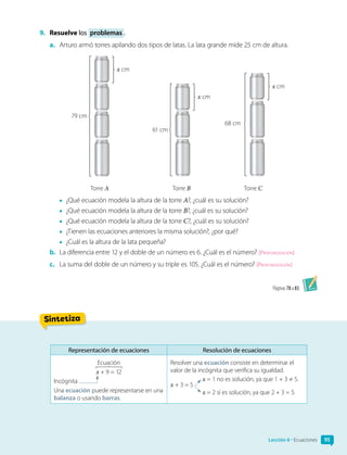 9.	 Resuelve los problemas .
a.	 Arturo armó torres apilando dos tipos de latas. La lata grande mide 25 cm de altura.
79 cm
Torre A Torre B Torre C
x cm
61 cm
x cm
68 cm
x cm
•	 ¿Qué ecuación modela la altura de la torre A?, ¿cuál es su solución?
•	 ¿Qué ecuación modela la altura de la torre B?, ¿cuál es su solución?
•	 ¿Qué ecuación modela la altura de la torre C?, ¿cuál es su solución?
•	 ¿Tienen las ecuaciones anteriores la misma solución?, ¿por qué?
•	 ¿Cuál es la altura de la lata pequeña?
b.	 La diferencia entre 12 y el doble de un número es 6. ¿Cuál es el número? [Profundización]
c.	 La suma del doble de un número y su triple es 105. ¿Cuál es el número? [Profundización]
Páginas 78 a 83.
Sintetiza
Lección 6 • Ecuaciones 95
Representación de ecuaciones Resolución de ecuaciones
Ecuación
x + 9 = 12
Incógnita
Una ecuación puede representarse en una
balanza o usando barras.
Resolver una ecuación consiste en determinar el
valor de la incógnita que verifica su igualdad.
x + 3 = 5
x = 1 no es solución, ya que 1 + 3 ≠ 5.
x = 2 sí es solución, ya que 2 + 3 = 5.
 