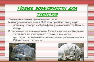 Новые возможности для
туристов
Теперь отдыхать на природе стало легче.
Матсалуский заповедник в 2010 году приобрѐл воздушную
гостиницу, которую изобрѐл французкий архитектор Эрмиль
Миггур.
В отеле имеется только кровать. Туалет и прочие необходимые
составляющие комфортного отдыха, в том числе
душ, сауна, ресторан находятся в здании, расположенном в
150 метрах от гостиницы.
 
