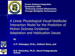 A Linear Physiological Visual-Vestibular Interaction Model for the Prediction of Motion Sickness Incidence: Adaptation and Habituation Issues By Lt P. Matsagas, M.Sc., Hellenic Navy, and M.E. McCauley, Ph.D., Naval Postgraduate School Human Systems Integration Symposium 2005 &quot;Enhancing Combat Effectiveness Through Warfighter Performance&quot;   