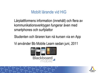 Mobilt lärande vid HiG
Lärplattformens information (innehåll) och flera av
kommunikationsverktygen fungerar även med
smartphones och surfplattor
Studenten och läraren kan nå kursen via en App
Vi använder Bb Mobile Learn sedan juni, 2011
 