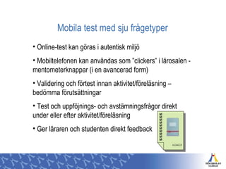 Mobila test med sju frågetyper
• Online-test kan göras i autentisk miljö
• Mobiltelefonen kan användas som ”clickers” i lärosalen -
mentometerknappar (i en avancerad form)
• Validering och förtest innan aktivitet/föreläsning –
bedömma förutsättningar
• Test och uppföjnings- och avstämningsfrågor direkt
under eller efter aktivitet/föreläsning
• Ger läraren och studenten direkt feedback
 