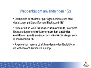 Webbenkät om användningen 1(2)
• Distribution till studenter på Högskolebiblioteket och i
vissa kurser på lärplattformen Blackboard (Bb)
• Syfte är att se vilka funktioner som används, informera
lärare/studenter om funktioner som kan användas
mobilt men som få använder och vilka förbättringar som
vi kan meddela Bb
• Även se hur man se på skillnanden mellan lärplattform
via webben och kursen via en app
 