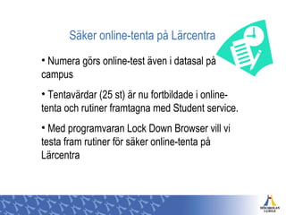 Säker online-tenta på Lärcentra
• Numera görs online-test även i datasal på
campus
• Tentavärdar (25 st) är nu fortbildade i online-
tenta och rutiner framtagna med Student service.
• Med programvaran Lock Down Browser vill vi
testa fram rutiner för säker online-tenta på
Lärcentra
 