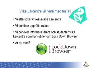Vilka Lärcentra vill vara med testa?
• Vi eftersöker intresserade Lärcentra
• Vi behöver upprätta rutiner
• Vi behöver informera lärare och studenter vilka
Lärcentra som har rutiner och Lock Down Browser
• Är du med?
 