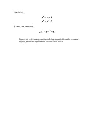 Substituindo




ficamos com a equação




      Achar o novo centro, novo termo independente e novos coeficientes dos termos do
      segundo grau resume o problema de trabalhar com as cônicas.
 