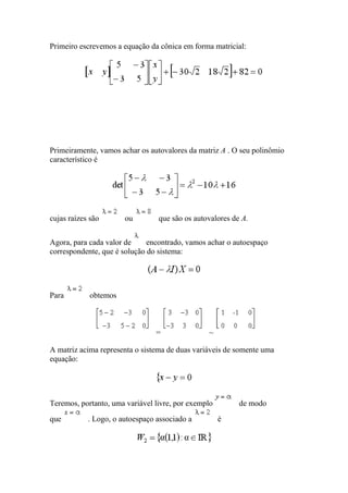 Primeiro escrevemos a equação da cônica em forma matricial:




Primeiramente, vamos achar os autovalores da matriz A . O seu polinômio
característico é




cujas raízes são       ou        que são os autovalores de A.


Agora, para cada valor de     encontrado, vamos achar o autoespaço
correspondente, que é solução do sistema:




Para        obtemos



                                =               ~

A matriz acima representa o sistema de duas variáveis de somente uma
equação:




Teremos, portanto, uma variável livre, por exemplo        de modo
que         . Logo, o autoespaço associado a         é
 