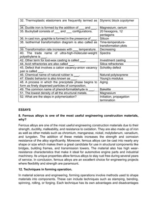 32. Thermoplastic elastomers are frequently termed as
___.
Styrenic block copolymer
34. Ductile iron is formed by the addition of ___ and ___. Magnesium, cerium
35. Buckyball consists of ___ and ___ configurations. 20 hexagons, 12
pentagons
36. In cast iron, graphite is formed in the presence of ___. Silicon
38. Isothermal transformation diagram is also called as
___.
Time-temperature-
transformation plots
39. Transformation rate increases with ___ temperature. Decreasing
40. The trade name of ultra-high-molecular-weight
polyethylene is ___.
Spectra
42. Other term for lost-wax casting is called ___. Investment casting
44. Acid refractories are also called ___. Silica refractories
45. Defect that involves a cation vacancy-anion vacancy
pair is called ___.
Schottky defect
46. Chemical name of natural rubber is ___. Natural polyisoprene
47. Elastic behavior is also known as ___. Young’s modulus
48. A process in which the precipitate phase begins to
form as finely dispersed particles of composition.
Aging
49. The common name of phenol-formaldehyde is ___. Bakelite
51. The lowest density of all the structural metals. Magnesium
52. What are the steps in polymerization? Initiation, propagation
termination
ESSAYS
8. Ferrous alloys is one of the most useful engineering construction materials,
why?
Ferrous alloys are one of the most useful engineering construction materials due to their
strength, ductility, malleability, and resistance to oxidation. They are also made up of iron
as well as other metals such as chromium, manganese, nickel, molybdenum, vanadium,
and tungsten. The addition of these metals increases the strength and corrosion
resistance of the alloy significantly. Moreover, ferrous alloys can be cast into nearly any
shape or size which makes them a great candidate for use in structural components like
bridges, building frames, and transmission towers. The material also has high wear-
resistance characteristics that make it ideal for automotive engine parts and industrial
machinery. Its unique properties allow ferrous alloys to stay rust free during several years
of service. In conclusion, ferrous alloys are an excellent choice for engineering projects
where flexibility and strength are paramount.
12. Techniques in forming operation.
In material science and engineering, forming operations involve methods used to shape
materials into components. These can include techniques such as stamping, bending,
spinning, rolling, or forging. Each technique has its own advantages and disadvantages
 