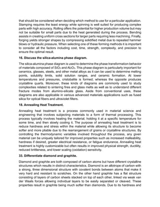that should be considered when deciding which method to use for a particular application.
Stamping requires the least energy while spinning is well suited for producing complex
parts with high accuracy. Rolling offers the potential for higher production volume but may
not be suitable for small parts due to the heat generated during the process. Bending
assists in creating uniform cross sections for larger parts requiring less machining. Finally,
forging yields stronger shapes by compressing solidified metal due to repeated hammer
blows or hydraulic pressure. When selecting one of these forming methods it is important
to consider all the factors including cost, time, strength, complexity, and precision to
ensure the optimal result.
16. Discuss the silica-alumina phase diagram.
The silica-alumina phase diagram is used to determine the phase transformation behavior
of materials composed of SiO2 and Al2O3. This phase diagram is particularly important for
ceramics, glasses, steels, and other metal alloys as it can be used to determine melting
points, solubility limits, solid solution ranges, and ceramic formation. At lower
temperatures and pressures, cristobalite is formed; whereas the opposite produces
crystalline quarts. Moreover, these kinds of diagrams are commonly used to study
complexities related to sintering fires and glass melts as well as to understand different
fracture modes from alumino-silicate glass. Aside from conventional uses, these
diagrams are also applicable in various advanced materials applications such as fused
silica for optical fibers and ultraviolet filters.
18. Annealing Heat Treatment.
Annealing heat treatment is a process commonly used in material science and
engineering that involves subjecting materials to a form of thermal processing. This
process typically involves heating the material, holding it at a specific temperature for
some time, and then slowly cooling it. The purpose of annealing heat treatment is to
reduce hardness and stress within the material while allowing its structure to become
softer and more pliable due to the rearrangement of grains or crystalline structures. By
controlling the thermodynamic variables involved throughout the process, any given
material can be uniquely tailored for improved properties such as increased malleability,
hardness if desired, greater electrical resistance, or fatigue endurance. Annealing heat
treatment is highly customizable but often results in improved physical strength, ductility,
reduced brittleness, and lower scaling (oxidation) sensitivity.
33. Differentiate diamond and graphite.
Diamond and graphite are both composed of carbon atoms but have different crystalline
structures which results in distinct characteristics. Diamond is an allotrope of carbon with
a strong, three dimensional structure with covalent bonds between atoms that make it
very hard and resistant to scratches. On the other hand graphite has a flat structure
consisting of layers of carbon sheets stacked on top of each other, linked via weak van
der Waals forces allowing individual layers to be easily separated or cleaved. These
properties result in graphite being much softer than diamonds. Due to its hardness and
 