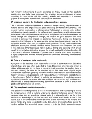 high refractive index making it sparkle diamonds are highly valued for their aesthetic
qualities and tend to be more expensive than graphite. Moreover, diamonds are used
industrially for saw blades, drill bits, grinding wheels and engraving tools whereas
graphite is mainly used as lubricants, pencil tips and electrodes.
37. Important points in the fabrication and processing of glasses.
One of the most integral components of fabrication and processing for glasses used in
material science and engineering is glass tempering, or thermal strengthening. This
process involves heating glass to a temperature that causes it to become softer and can
be followed up by quickly cooling the surface layer through forced air which then creates
an increased compressive stress on the surface. The greater the differential between the
tensile strength and compressive strength, the tougher the glass becomes and more
resistant to damage from impacts or scratches. Additionally, during heat tempering
treatments, the thickness of the glass can also be fine-tuned depending on how hot the
equipment reaches. It is common to apply annealing steps at critically lower temperatures
afterwards as well; this process simulates natural cooldowns that sometimes take place
in raw materials. Other techniques include cutting, drilling, and polishing which are all
equally important when taking into account the overall quality of the finished product. All
in all, the fabrication and processing of glasses used in material science and engineering
is highly complex and requires multiple specialized processes depending on the desired
outcome.
41. Criteria of a polymer to be elastomeric.
A polymer can be classified as an elastomeric based on its ability to bounce back to its
original shape and size when subjected to force. Elastomers are materials similar to
rubber which normally do not have a permanent set even after the applied force is
removed, allowing for them to be stretched up to five times their original length.
Furthermore, elastomers generally exhibit viscoelastic characteristics between solids and
fluids by simultaneously possessing both viscous behavior over time and elastic behavior
in the short-term. To further classify a material as an elastomer it must also possess
significant hysteresis, low stress relaxation at higher temperatures, high resilience and
effective use of energy absorption during deformation or shock in order to ensure that
good quality performance will remain.
43. Discuss glass transition temperature.
The glass transition temperature is used in material science and engineering to denote
the temperature at which a material undergoing adjustment changes abruptly from its
hardened state into an organic or rubbery state. It is also referred to as the critical
temperature, where objects become very soft and pliable when heated above it. This
occurs due to the unfavorable internal structure of the molecules in the material that
cannot handle any more energetically costly dislocations or crystal defects before the
point of melting. The amount of energy needed in order for this to happen increases
 