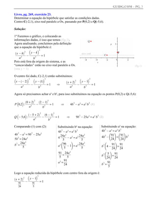 GUIDG.COM – PG. 3

Livro, pg. 269, exercício 23.
Determinar a equação da hipérbole que satisfaz as condições dadas.
Centro C(-2,1), eixo real paralelo a Ox, passando por P(0,2) e Q(-5,6).

Solução:

1º Fazemos o gráfico, e colocando as
informações dadas, é isso que temos (fig.1).
Agora analisando, concluímos pela definição
que a equação da hipérbole é:
          b      c2
`      a2   yffffff
                kfff
              @ffff
  xffffff ffff
    @h
 fffffff fff fff
  ffffff
   ffffff fff
            f
          @           =1
    a2          b
                  2

Pois está fora da origem do sistema, e as
“concavidades” estão no eixo real paralelo a Ox.                                                                                     (fig.1)
(reta y = 1)

O centro foi dado, C(-2,1) então substituímos:
b       `        ac2       b       ` ac2                                  b      c2
                                                                    +ffff fffffff
 x ffffffff fffffff
   @ @2      y@ 1                                               `      a2   y ff1ff
                                                                              @f
 ffffffffff ffffffff
 ffffffffff ffffffff
 fffffffff
  f                                                               xffffff fffffff
                                                                      2ff ffffff
       2
           @ fffffff= 1
                 2
                                                       [         ffffff
                                                                  ffff
                                                                   ff       f
                                                                             @                   =1
     a         b                                                    a2               b
                                                                                         2



Agora só precisamos achar a² e b², para isso substituímos na equação os pontos P(0,2) e Q(-5,6):

            c `0 + 2a2 `2 @ 1a2
               ffffff ffffff
               ffffff ffffff
                ffffff ffffff
                ffffff ffffff
    b
                                               =1                   4b @ a 2 = a 2 b (1)
                                                                         2                   2
P 0,2 :                        @                            [
                   a2                  b
                                           2



                 c `@ 5 + 2a2 `6 @ 1a2
                    ffffffff ffffff
                    ffffffff ffffff
                     ffffffff ffffff
                     fffffff    ffffff
    b
                                                       =1                    9b @ 25a 2 = a 2 b (2)
                                                                                 2                    2
Q @ 5,6 :                              @                        [
                           a2                  b
                                                   2



Comparando (1) com (2):                                 Substituindo b² na equação:                       Substituindo a² na equação:
                                                                                                          4b @ a 2 = a 2 b
                                                                                                            2              2
                                                        4b @ a 2 = a 2 b
                                                            2                2

4b @ a = 9b @ 25a
    2        2         2           2                                                                            f g f g
                                                                                                          4b @ ff = ff b
                                                                2            2                                    91f 91f 2
                                                                                                                   ff
                                                                                                                   f
                                                                                                                   f         ff
                                                                                                                             f
                                                                                                                             f
                                                        4 ffff a 2 = a 2 ffff
                                                           24aff
                                                            fff
                                                            fff
                                                            ff           24aff
                                                                          fff
                                                                          fff
                                                                           ff                               2

5b = 24a 2
   2                                                              @                                               24       24
                                                             5             5
         2
b = ffff
     24aff
      fff
      fff
       ff
                                                           f        g        2
                                                        a 2 ff 1 = a 2 ffff
 2                                                           96f
                                                               ff
                                                               f
                                                               f         24aff
                                                                          fff
                                                                          fff
                                                                           ff
                                                                                                                  f        g
                                                                                                                      4 @ ff = ff
                                                                  @                                           2          91f 91f
                                                                                                                          ff ff
                                                                                                                          ff    f
                                                                                                                                f
       5                                                      5            5                              b
                                                                                                                         24   24
                                                                   2
                                                        91f 24aff
                                                         ff ffff
                                                         ff fff
                                                          ff fff
                                                             = ff
                                                                                                                  f     g
                                                                                                                      5f 91f
                                                                                                                      ff
                                                                                                                      ff ff
                                                                                                                       ff ff
                                                                                                                          f
                                                                                                                          f
                                                                                                                  =
                                                                                                              2
                                                         5       5                                        b
                                                                                                             24     24
                                                        a 2 = ff
                                                              91f
                                                               ff
                                                               f
                                                               f
                                                                                                          b = ff
                                                                                                           2  91f
                                                                                                               ff
                                                                                                                f
                                                                                                                f
                                                              24
                                                                                                               5

Logo a equação reduzida da hipérbole com centro fora da origem é:
            b       c2
    +ffff fffffff
`       a2    y ff1 ff
                @f
  xffffff fffffff
 ffffff
  ffff
   ff  2ff ffffff
              f
    91f
           @ 91        =1
     ff
     ff
     ff
      f
      f          ff
                 ff
                 ff
                  f
    24           5
 