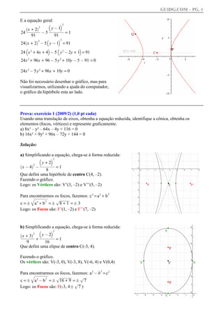 GUIDG.COM – PG. 4

E a equação geral:
                         b            c2
         +2
     `      a2          y ff1 ff
                          @
       xffffff
      ffffff
       ffffff
        ffffff
24                 @ 5 fffffff 1
                       fffffff
                        ffffff
                        f f
                                =
         91               91
                        b         c2
24 x + 2 @ 5 y @ 1 = 91
     `        a2

     b                   c        b        c
24 x 2 + 4x + 4 @ 5 y 2 @ 2y + 1 = 91
24x 2 + 96x + 96 @ 5 y 2 + 10y @ 5 @ 91 = 0

24x 2 @ 5 y 2 + 96x + 10y = 0

Não foi necessário desenhar o gráfico, mas para
visualizarmos, utilizando a ajuda do computador,
o gráfico da hipérbole esta ao lado.



Prova: exercício 1 (2009/2) (1,0 pt cada)
Usando uma translação de eixos, obtenha a equação reduzida, identifique a cônica, obtenha os
elementos (focos, vértices) e represente graficamente.
a) 8x² – y² – 64x – 4y + 116 = 0
b) 16x² + 9y² + 96x – 72y + 144 = 0

Solução:

a) Simplificando a equação, chega-se à forma reduzida:
               b             c2
              +2
            y fffff
  x @ 4 @ fffffff 1
           fffffff
            ffffff
            f
                   =
`      a2
               8
Que defini uma hipérbole de centro C(4, –2).
Fazendo o gráfico.
Logo: os Vértices são: V’(3, –2) e V’’(5, –2)

Para encontrarmos os focos, fazemos: c 2 = a 2 + b
                                                        2
      wwww
       wwww
       wwww
       wwww
       wwww
        wwww
        www
        www
                                  www
                                  www
                                  www
                                  www
                                   www
                                   www
                                   www
                                   ww
c = F qa 2 + b = F p8 + 1 = F 3
                    2


Logo: os Focos são: F’(1, –2) e F’’(7, –2)


b) Simplificando a equação, chega-se à forma reduzida:
          b      c2
    +f
`      a2   yffffff
                2ff
              @ffff
  xffffff ffff
  fff3ff fff
 ffffff ffffff
   ffffff f
        +          =1
  9          16
Que defini uma elipse de centro C(-3, 4).

Fazendo o gráfico.
Os vértices são: V(-3, 0), V(-3, 8), V(-6, 4) e V(0,4)

Para encontrarmos os focos, fazemos: a 2 @ b = c 2
                                                    2
      wwww
       wwww
       wwww
       wwww
       wwww
        wwww
        wwww
        www
                                  wwww
                                  wwww
                                  wwww
                                  www
                                   www
                                   www
                                   www
                                   www         w
                                               w
                                               w
                                               w
                                               ww
                                                w
c = F qa 2 @ b = F p16 + 9 = F p 7
                     2
                              w
                              ww
                               w
                               w
                               ww
Logo: os Focos são: F(-3, 4 F p 7 )
 