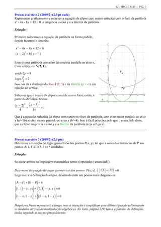 GUIDG.COM – PG. 5

Prova: exercício 2 (2009/2) (2,0 pt cada)
Representar graficamente e escrever a equação da elipse cujo centro coincide com o foco da parábola
x² - 4x - 8y + 12 = 0 e tangencia o eixo y e a diretriz da parábola.

Solução:

Primeiro colocamos a equação da parábola na forma padrão,
depois fazemos o desenho.

x 2 @ 4x @ 8y + 12 = 0
                  b        c
    x @2 =8 y@1
`        a2



Logo é uma parábola com eixo de simetria paralelo ao eixo y,
Com vértice em V(2, 1) .

então 2p = 8
logo: ff 2
      pf
       ff
         =
      2
Isso nos da a distância do foco F(2, 3) e da diretriz (y = -1) em
relação ao vértice.

Sabemos que o centro da elipse coincide com o foco, então, a
partir da definição temos:
          b      c2
`      a2   yffffff
                3ff
              @ffff
  xffffff ffff
    @2
 fffffff ffffff
  ffffff
   ffffff fff
            f
              +            =1
     4                16

Que é a equação reduzida da elipse com centro no foco da parábola, com eixo maior paralelo ao eixo
y (a²=16), e eixo menor paralelo ao eixo x (b²=4). Isso é fácil perceber pelo que o enunciado disse,
que a elipse tangencia o eixo y e a diretriz da parábola (veja a figura).



Prova: exercício 3 (2009/2) (2,0 pts)
Determine a equação do lugar geométrico dos pontos P(x, y), tal que a soma das distâncias de P aos
pontos A(1, 1) e B(5, 1) é 6 unidades.

Solução:

Se escrevermos na linguagem matemática temos (repetindo o enunciado):
                                                                    Ljk Ljj
                                                                     jj jj
                                                                     jj j M
                                                                     jj j
                                                                      jM
                                                                      j
                                                                      j
                                                                      j
                                                                      j  jj
                                                                          k
                                                                          j
                                                                          j
Determine a equação do lugar geométrico dos pontos P(x, y) | LPAM+LPBM= 6 .
                                                              L M L M
Logo isso é a definição da elipse, desenvolvendo um pouco mais chegamos a:

LA @ PM+LB @ PM= 6
L      M L       M
Lb c `        M L              M
              M b     c `
L 1, 1 @ x, y M+L 5, 1 @ x, y M= 6
L             a L             aM
L             M L              M
Lb            c L
               M b             cM
L 1 @ x, 1 @ y M+L 5 @ x, 1 @ y M= 6
L              M L              M
L              M L              M


Daqui pra frente o processo é longo, mas a intenção é simplificar essa última equação (eliminando
os módulos através de manipulação algébrica). No livro, página 229, tem a expansão da definição,
então seguindo o mesmo procedimento:
 