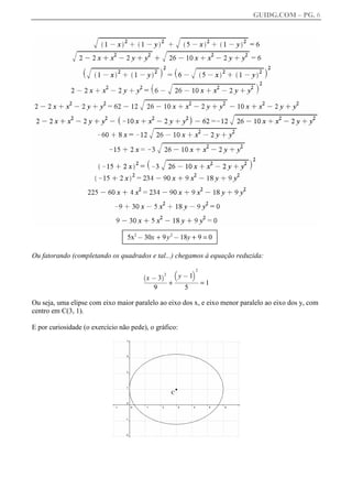 GUIDG.COM – PG. 6




                                 5x2 @ 30x + 9 y 2 @ 18y + 9 = 0

Ou fatorando (completando os quadrados e tal...) chegamos à equação reduzida:
                                                 b      c2
                                       `      a2   yffffff
                                                       1ff
                                                     @ffff
                                         xffffff ffff
                                           @3
                                        fffffff fff fff
                                         ffffff
                                          ffffff fff
                                                   f
                                                +          =1
                                           9           5

Ou seja, uma elipse com eixo maior paralelo ao eixo dos x, e eixo menor paralelo ao eixo dos y, com
centro em C(3, 1).

E por curiosidade (o exercício não pede), o gráfico:
 