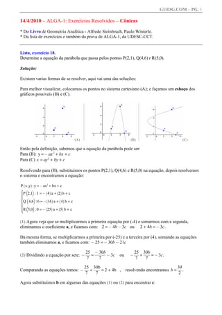 GUIDG.COM – PG. 1

14/4/2010 – ALGA-1: Exercícios Resolvidos – Cônicas
* Do Livro de Geometria Analítica - Alfredo Steinbruch, Paulo Winterle.
* Da lista de exercícios e também da prova de ALGA-1, da UDESC-CCT.


Lista, exercício 18.
Determine a equação da parábola que passa pelos pontos P(2,1), Q(4,6) r R(5,0).

Solução:

Existem varias formas de se resolver, aqui vai uma das soluções:

Para melhor visualizar, colocamos os pontos no sistema cartesiano (A); e façamos um esboço dos
gráficos possíveis (B) e (C).




                                    (A)                         (B)                      (C)

Então pela definição, sabemos que a equação da parábola pode ser:
Para (B): y = @ ax 2 + bx + c
Para (C) x = ay 2 + by + c

Resolvendo para (B), substituímos os pontos P(2,1), Q(4,6) e R(5,0) na equação, depois resolvemos
o sistema e encontramos a equação:

P x ,y :y = @ax2 + bx + c
 `    a
X b c
^P 2,1 : 1 = @ ` 4a a + `2a b + c
^
^
^
^
^
^ b c
^

 Q 4,6 : 6 = @ 16 a + 4 b + c
               ` a       ` a
^
^ b c
^
^
^
ZR 5,0 :0 = @ 25 a + 5 b + c
^
^              ` a       ` a
^



(1) Agora veja que se multiplicarmos a primeira equação por (-4) e somarmos com a segunda,
eliminamos o coeficiente a, e ficamos com: 2 = @ 4b @ 3c ou 2 + 4b = @ 3c .

Da mesma forma, se multiplicarmos a primeira por (-25) e a terceira por (4), somando as equações
também eliminamos a, e ficamos com: @ 25 = @ 30b @ 21c

                                          25f @ffff
                                          ff fffff
                                           ff f30bf
                                           f
                                           f ffff
                                             = ffff@ 3c         @ ff+ fff= @ 3c .
                                                                 25f 30bf
                                                                  ff fff
                                                                   f
                                                                   f   ff
                                                                       ff
(2) Dividindo a equação por sete: @                        ou
                                          7     7                 7    7

                                          25f 30bf
                                          ff fff
                                           ff fff
                                           f
                                           f
                                             + ff = 2 + 4b , resolvendo encontramos b = ff
                                               ff                                      39f
                                                                                        ff
                                                                                         f
                                                                                         f
Comparando as equações temos: @                                                           .
                                          7    7                                        2

Agora substituímos b em algumas das equações (1) ou (2) para encontrar c:
 