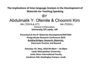 The Implications of Inter-language Analysis in the Development of
                 Materials for Teaching Speaking
                                BY
 Abdulmalik Y. Ofemile & Choonmi Kim
           MA (TESOL& ICT)                       MA (TESOL)
                     School of Education,
                   University Of Leeds, UK

           Presented at the 8th Materials Development/MATSDA
                 Postgraduate Research Conference 2010
                  Building Bridges: Research, Materials,
                      Classroom Practice and Beyond

               Saturday 15th May, 2010 09:30am – 16:30pm
                     Leeds Metropolitan University
                    Leslie Silver International Faculty
                Caedmon Hall, Headingley Campus, Leeds
 