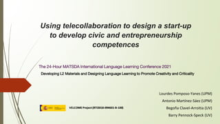 Using telecollaboration to design a start-up
to develop civic and entrepreneurship
competences
The 24-Hour MATSDA International Language Learning Conference 2021
Developing L2 Materials and Designing Language Learning to Promote Creativity and Criticality
Lourdes Pomposo-Yanes (UPM)
Antonio Martínez-Sáez (UPM)
Begoña Clavel-Arroitia (UV)
Barry Pennock-Speck (UV)
 