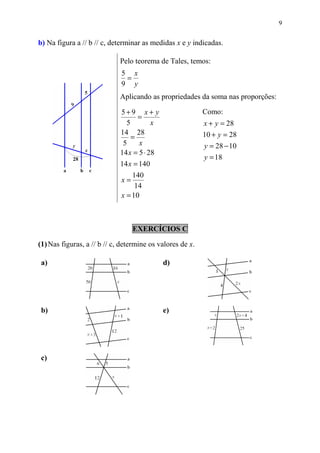 9


b) Na figura a // b // c, determinar as medidas x e y indicadas.

                             Pelo teorema de Tales, temos:
                             5 x
                              =
                             9 y
                             Aplicando as propriedades da soma nas proporções:

                             5+9 x + y                     Como:
                                   =
                               5         x                 x + y = 28
                             14 28
                                 =                         10 + y = 28
                              5     x                      y = 28 − 10
                             14 x = 5 ⋅ 28
                                                           y = 18
                             14 x = 140
                                 140
                             x=
                                  14
                             x = 10



                                  EXERCÍCIOS C

(1) Nas figuras, a // b // c, determine os valores de x.

 a)                                          d)




 b)                                          e)




 c)
 