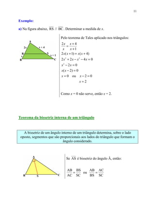 11


Exemplo:

a) Na figura abaixo, RS // BC . Determinar a medida de x.

                            Pelo teorema de Tales aplicado nos triângulos:
                            2x x + 4
                                =
                             x      x +1
                            2 x( x + 1) = x( x + 4)
                            2x2 + 2x − x2 − 4x = 0
                            x2 − 2x = 0
                            x ( x − 2) = 0
                            x = 0 ou x − 2 = 0
                                           x=2


                            Como x = 0 não serve, então x = 2.




Teorema da bissetriz interna de um triângulo


   A bissetriz de um ângulo interno de um triângulo determina, sobre o lado
 oposto, segmentos que são proporcionais aos lados do triângulo que formam o
                             ângulo considerado.



                                Se AS é bissetriz do ângulo Â, então:


                                AB BS    AB AC
                                  =   ou   =
                                AC SC    BS SC
 