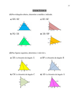 13


                               EXERCÍCIOS D

(1) Nos triângulos abaixo, determine a medida x indicada.

a) MN // BC                               c) DE // BC




b) PQ // AB                               d) AB // MP




(2) Nas figuras seguintes, determine o valor de x.

                              ˆ
a) AD é a bissetriz do ângulo A                                         ˆ
                                          c) BP é a bissetriz do ângulo B




                              ˆ
b) CM é a bissetriz do ângulo C                                         ˆ
                                          d) AD é a bissetriz do ângulo A
 