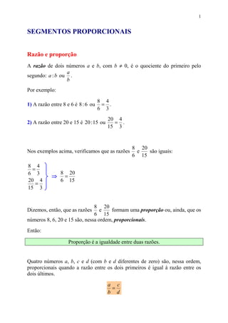 1


SEGMENTOS PROPORCIONAIS


Razão e proporção
A razão de dois números a e b, com b ≠ 0, é o quociente do primeiro pelo
                 a
segundo: a : b ou .
                 b
Por exemplo:

                                    8 4
1) A razão entre 8 e 6 é 8 : 6 ou    = .
                                    6 3
                                        20 4
2) A razão entre 20 e 15 é 20 : 15 ou     = .
                                        15 3


                                                 8 20
Nos exemplos acima, verificamos que as razões     e   são iguais:
                                                 6 15
8 4
  =
6 3             8 20
           ⇒     =
20 4            6 15
   =
15 3


                               8 20
Dizemos, então, que as razões     e   formam uma proporção ou, ainda, que os
                               6 15
números 8, 6, 20 e 15 são, nessa ordem, proporcionais.

Então:

                    Proporção é a igualdade entre duas razões.


Quatro números a, b, c e d (com b e d diferentes de zero) são, nessa ordem,
proporcionais quando a razão entre os dois primeiros é igual à razão entre os
dois últimos.

                                        a c
                                         =
                                        b d
 