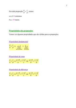2


                        a c
Em toda proporção        = , temos:
                        b d
aed     extremos

bec     meios




Propriedades das proporções
Vamos ver algumas propriedades que são válidas para as proporções:



Propriedade fundamental
a c
 = ⇒        a⋅d
            {           = b⋅c
                          {
b d        produto        produto
         dos extremos    dos meios




Propriedade da soma
a c  a+b c+d    a+b c+d
 = ⇒    =    ou    =
b d   a   c      b   d


Propriedade da diferença
a c  a −b c−d    a−b c−d
 = ⇒     =    ou    =
b d    a   c      b   d
 