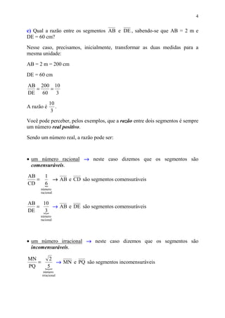 4


c) Qual a razão entre os segmentos AB e DE , sabendo-se que AB = 2 m e
DE = 60 cm?
Nesse caso, precisamos, inicialmente, transformar as duas medidas para a
mesma unidade:

AB = 2 m = 200 cm

DE = 60 cm

AB 200 10
  =   =
DE 60   3
            10
A razão é      .
             3
Você pode perceber, pelos exemplos, que a razão entre dois segmentos é sempre
um número real positivo.

Sendo um número real, a razão pode ser:



• um número racional → neste caso dizemos que os segmentos são
  comensuráveis.

AB   1
   =   → AB e CD são segmentos comensuráveis
CD   6
     {
      número
      racional


AB   10
   =    → AB e DE são segmentos comensuráveis
DE   {3
      número
      racional




• um número irracional → neste caso dizemos que os segmentos são
  incomensuráveis.

MN    2
   =    → MN e PQ são segmentos incomensuráveis
PQ   5
     {
        número
       irracional
 