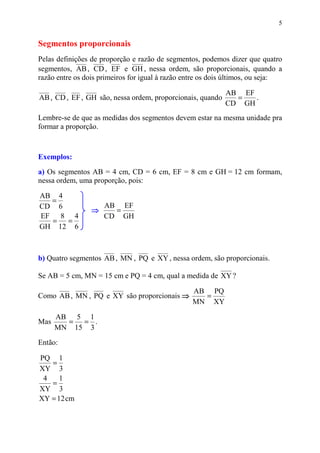 5


Segmentos proporcionais
Pelas definições de proporção e razão de segmentos, podemos dizer que quatro
segmentos, AB , CD , EF e GH , nessa ordem, são proporcionais, quando a
razão entre os dois primeiros for igual à razão entre os dois últimos, ou seja:

                                                            AB EF
AB , CD , EF , GH são, nessa ordem, proporcionais, quando     =   .
                                                            CD GH
Lembre-se de que as medidas dos segmentos devem estar na mesma unidade pra
formar a proporção.



Exemplos:
a) Os segmentos AB = 4 cm, CD = 6 cm, EF = 8 cm e GH = 12 cm formam,
nessa ordem, uma proporção, pois:

AB 4
  =
CD 6                 AB EF
                 ⇒     =
EF 8 4               CD GH
  =  =
GH 12 6



b) Quatro segmentos AB , MN , PQ e XY , nessa ordem, são proporcionais.

Se AB = 5 cm, MN = 15 cm e PQ = 4 cm, qual a medida de XY ?

                                                  AB PQ
Como AB , MN , PQ e XY são proporcionais ⇒          =
                                                  MN XY

      AB 5 1
Mas     = = .
      MN 15 3
Então:

PQ 1
   =
XY 3
 4    1
   =
XY 3
XY = 12 cm
 