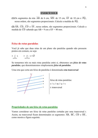 6


                              EXERCÍCIOS B

(1) Os segmentos da reta AB de 6 cm, MN de 15 cm, EF de 10 cm e PQ ,
    nessa ordem, são segmentos proporcionais. Calcule a medida de PQ .

(2) AB , CD , CD e EF , nessa ordem, são segmentos proporcionais. Calcule a
medida de CD sabendo que AB = 9 cm e EF = 40 mm.




Feixe de retas paralelas
Você já sabe que duas retas de um plano são paralelas quando não possuem
pontos em comum, ou seja:

r // s
  {          r ∩ s =∅
               {
 paralelas   intersecção



Se tomarmos três ou mais retas paralelas entre si, obteremos um feixe de retas
paralelas, que denominaremos simplesmente feixe de paralelas.

Uma reta que corta um feixe de paralelas é denominada reta transversal.



                                        feixe de retas paralelas:
                                        r // s // m // u // v
                                        t: transversal




Propriedades de um feixe de retas paralelas
Vamos considerar um feixe de retas paralelas cortadas por uma transversal t.
Assim, na transversal ficam determinados os segmentos AB , BC , CD e DE ,
como mostra a figura seguinte.
 