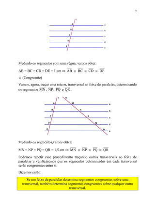 7




Medindo os segmentos com uma régua, vamos obter:

AB = BC = CD = DE = 1 cm ⇒ AB ≅ BC ≅ CD ≅ DE
≅ (Congruente)
Vamos, agora, traçar uma reta m, transversal ao feixe de paralelas, determinando
os segmentos MN , NP , PQ e QR .




Medindo os segmentos,vamos obter:

MN = NP = PQ = QR = 1,5 cm ⇒ MN ≅ NP ≅ PQ ≅ QR
Podemos repetir esse procedimento traçando outras transversais ao feixe de
paralelas e verificaremos que os segmentos determinados em cada transversal
serão congruentes entre si.
Dizemos então:
     Se um feixe de paralelas determina segmentos congruentes sobre uma
  transversal, também determina segmentos congruentes sobre qualquer outra
                                  transversal.
 