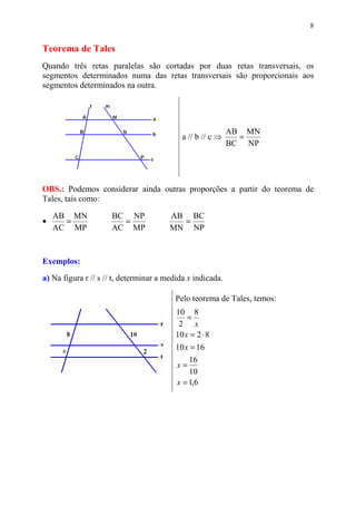 8


Teorema de Tales
Quando três retas paralelas são cortadas por duas retas transversais, os
segmentos determinados numa das retas transversais são proporcionais aos
segmentos determinados na outra.




                                                            AB MN
                                            a // b // c ⇒     =
                                                            BC NP




OBS.: Podemos considerar ainda outras proporções a partir do teorema de
Tales, tais como:

    AB MN            BC NP              AB BC
•     =                =                  =
    AC MP            AC MP              MN NP



Exemplos:
a) Na figura r // s // t, determinar a medida x indicada.

                                         Pelo teorema de Tales, temos:
                                          10 8
                                              =
                                           2 x
                                          10 x = 2 ⋅ 8
                                          10 x = 16
                                              16
                                          x=
                                              10
                                          x = 1,6
 