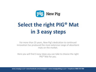 Select the right PIG® Mat
            in 3 easy steps
         For more than 25 years, New Pig’s dedication to continued
      innovation has produced the most extensive range of absorbent
                           mats on the market.

       Here you will find 3 easy steps you can take to choose the right
                              PIG® Mat for you.



www.newpig.co.uk • www.facebook.com/newpiguk • www.newpigukblog.co.uk • Freephone 0800 919 900
 